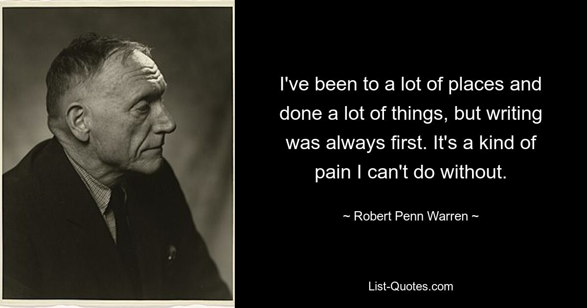 I've been to a lot of places and done a lot of things, but writing was always first. It's a kind of pain I can't do without. — © Robert Penn Warren