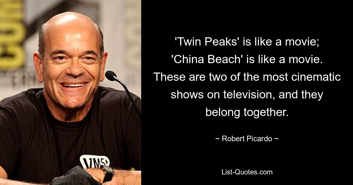 'Twin Peaks' is like a movie; 'China Beach' is like a movie. These are two of the most cinematic shows on television, and they belong together. — © Robert Picardo