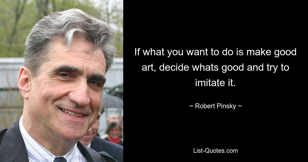 If what you want to do is make good art, decide whats good and try to imitate it. — © Robert Pinsky