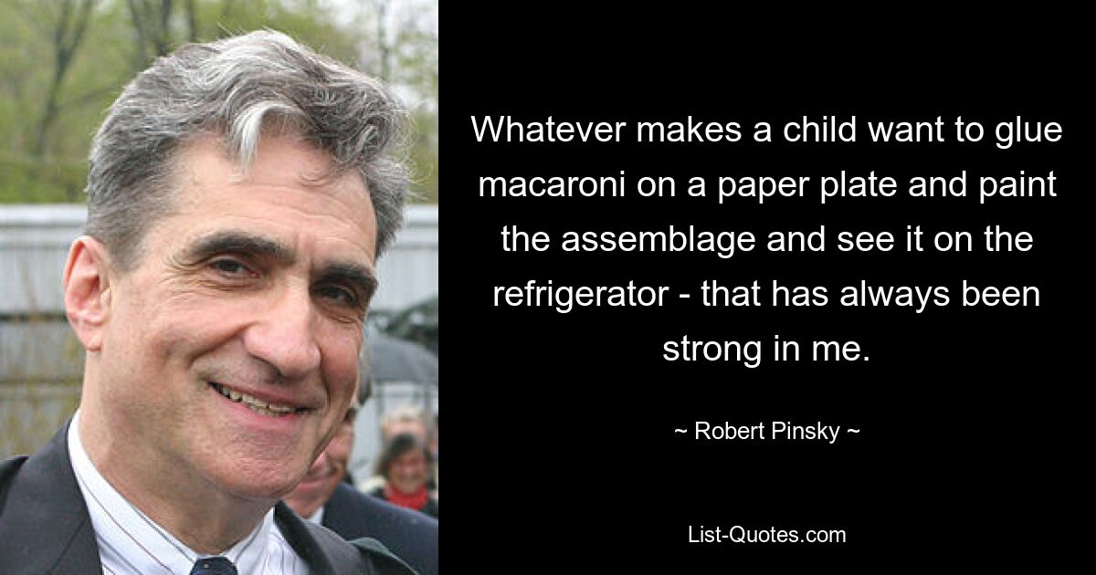 Whatever makes a child want to glue macaroni on a paper plate and paint the assemblage and see it on the refrigerator - that has always been strong in me. — © Robert Pinsky