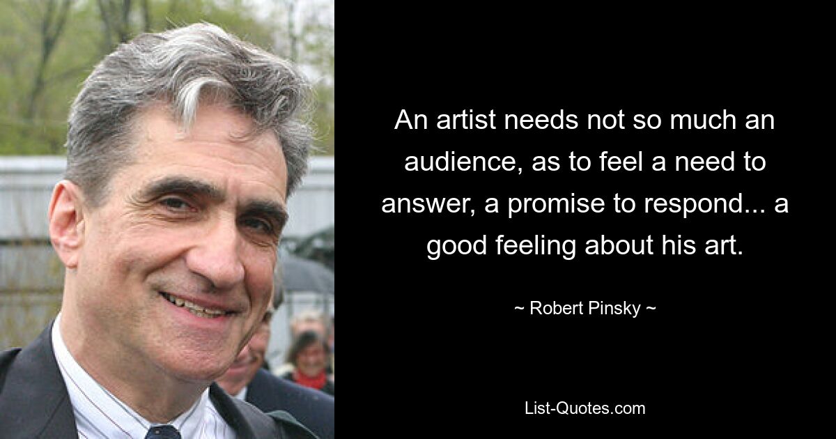 An artist needs not so much an audience, as to feel a need to answer, a promise to respond... a good feeling about his art. — © Robert Pinsky