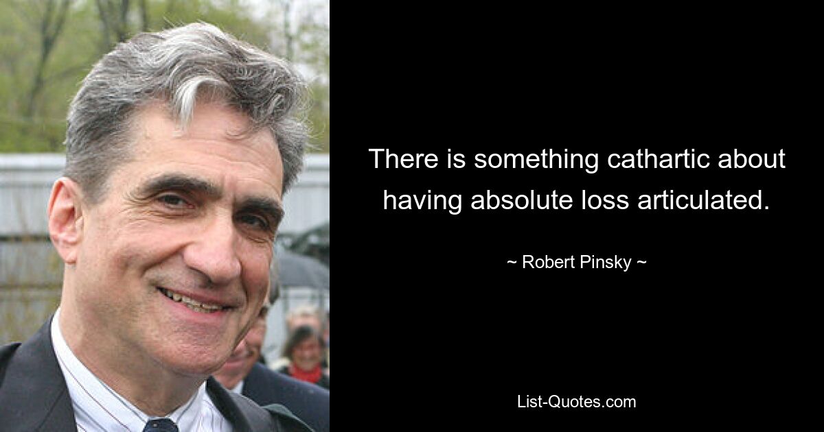 There is something cathartic about having absolute loss articulated. — © Robert Pinsky