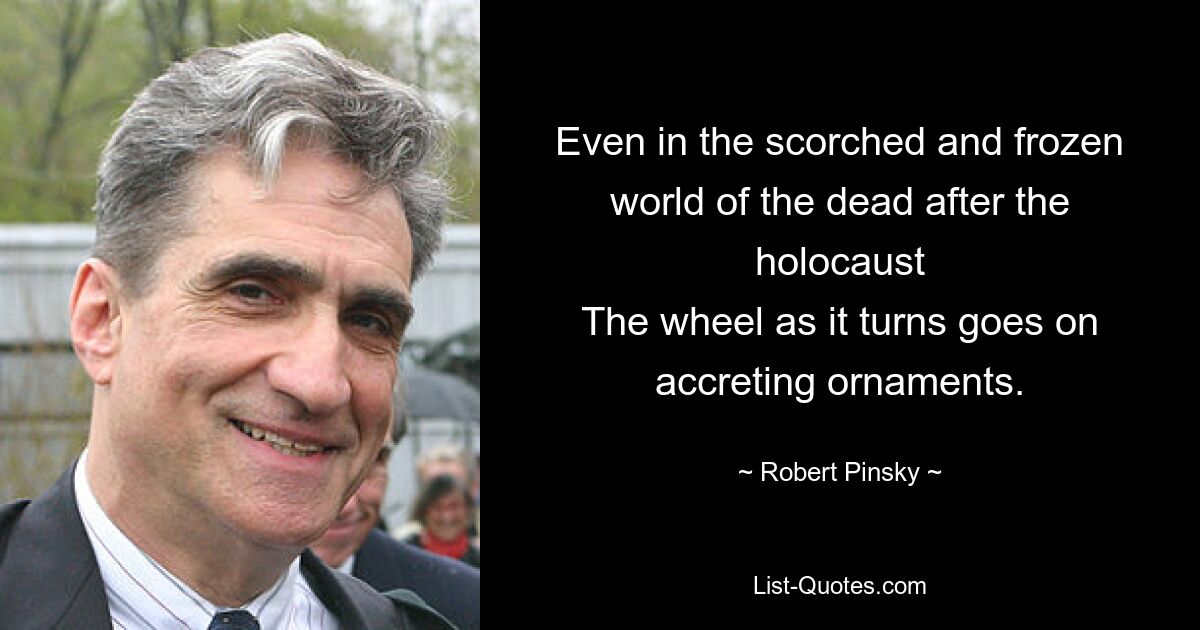 Even in the scorched and frozen world of the dead after the
holocaust
The wheel as it turns goes on accreting ornaments. — © Robert Pinsky