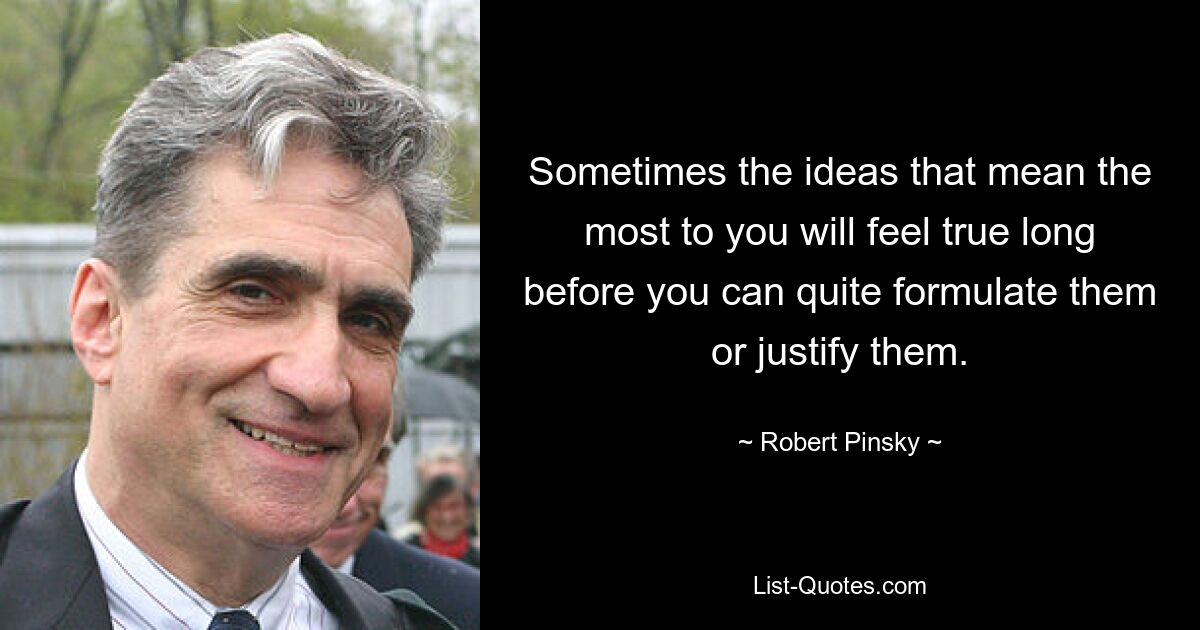 Sometimes the ideas that mean the most to you will feel true long before you can quite formulate them or justify them. — © Robert Pinsky