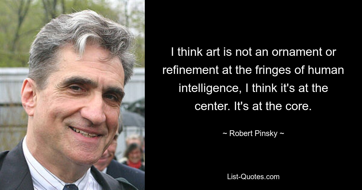 I think art is not an ornament or refinement at the fringes of human intelligence, I think it's at the center. It's at the core. — © Robert Pinsky