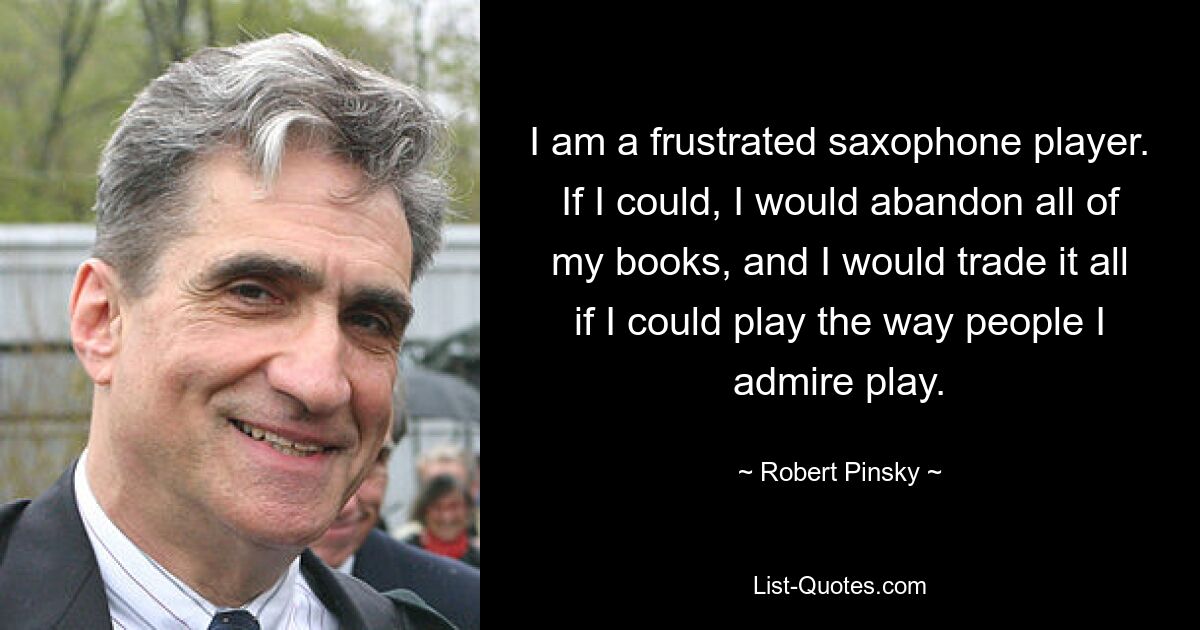 I am a frustrated saxophone player. If I could, I would abandon all of my books, and I would trade it all if I could play the way people I admire play. — © Robert Pinsky