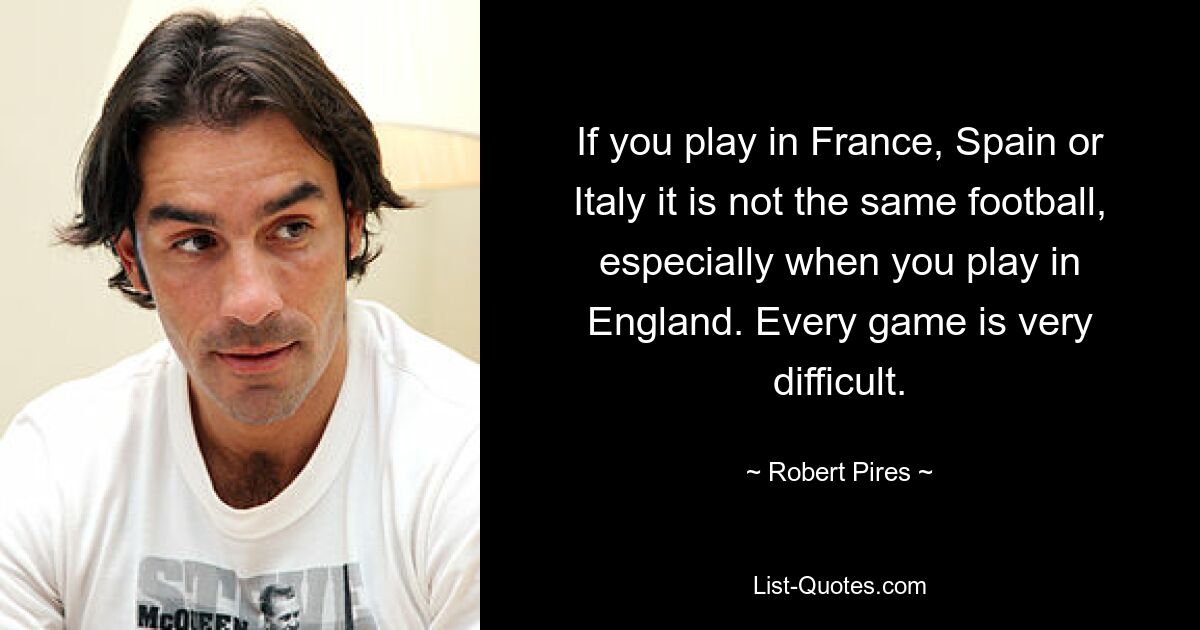 If you play in France, Spain or Italy it is not the same football, especially when you play in England. Every game is very difficult. — © Robert Pires