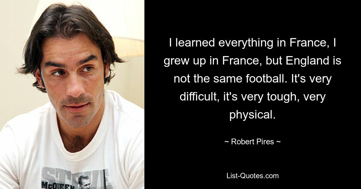 I learned everything in France, I grew up in France, but England is not the same football. It's very difficult, it's very tough, very physical. — © Robert Pires