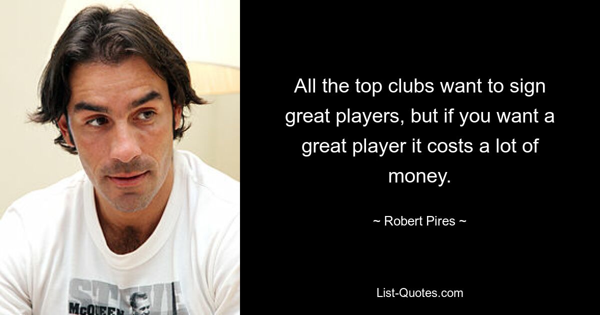 All the top clubs want to sign great players, but if you want a great player it costs a lot of money. — © Robert Pires