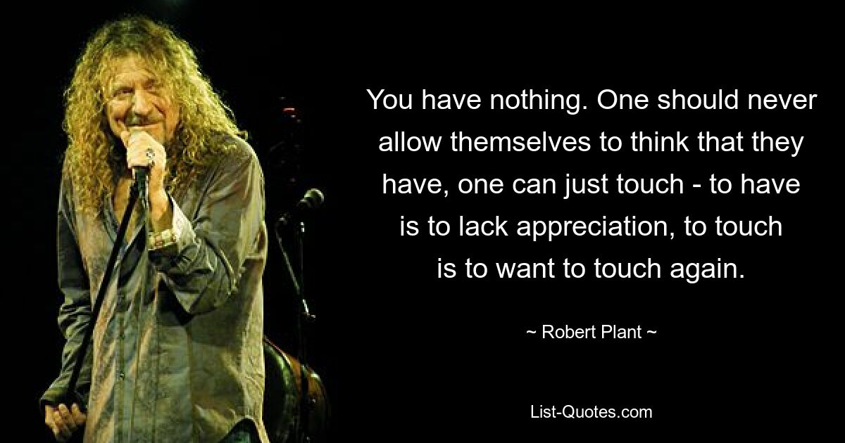 You have nothing. One should never allow themselves to think that they have, one can just touch - to have is to lack appreciation, to touch is to want to touch again. — © Robert Plant