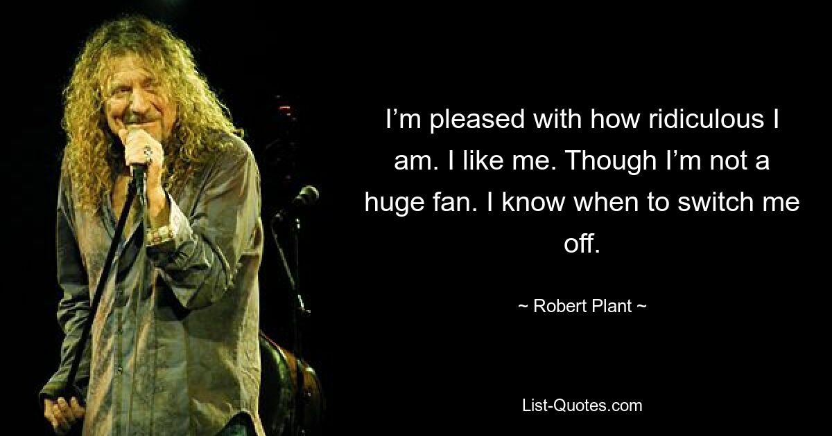 I’m pleased with how ridiculous I am. I like me. Though I’m not a huge fan. I know when to switch me off. — © Robert Plant