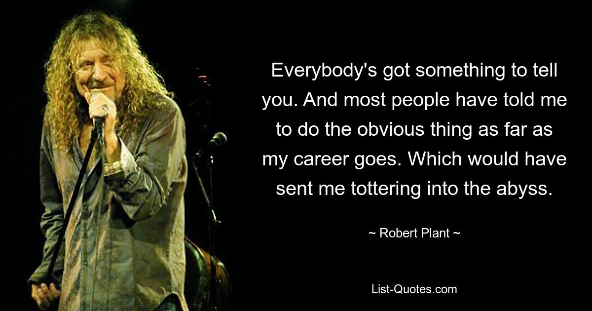 Everybody's got something to tell you. And most people have told me to do the obvious thing as far as my career goes. Which would have sent me tottering into the abyss. — © Robert Plant