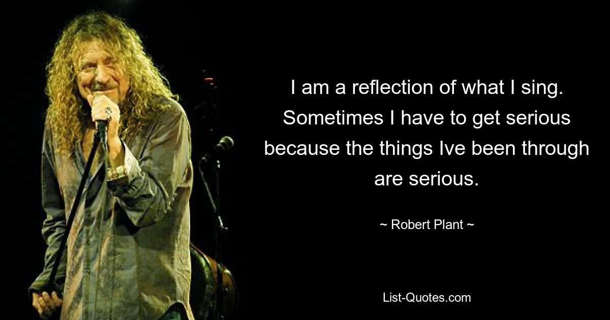 I am a reflection of what I sing. Sometimes I have to get serious because the things Ive been through are serious. — © Robert Plant