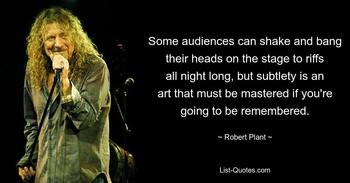 Some audiences can shake and bang their heads on the stage to riffs all night long, but subtlety is an art that must be mastered if you're going to be remembered. — © Robert Plant