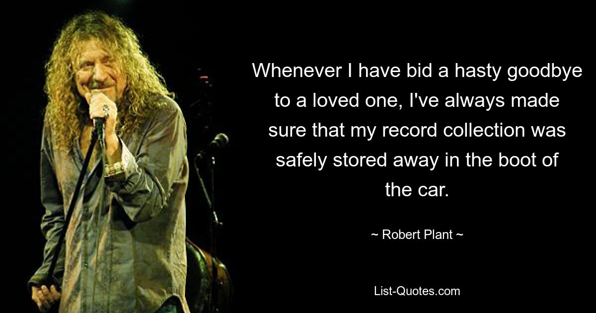 Whenever I have bid a hasty goodbye to a loved one, I've always made sure that my record collection was safely stored away in the boot of the car. — © Robert Plant