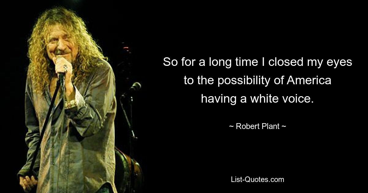 So for a long time I closed my eyes to the possibility of America having a white voice. — © Robert Plant