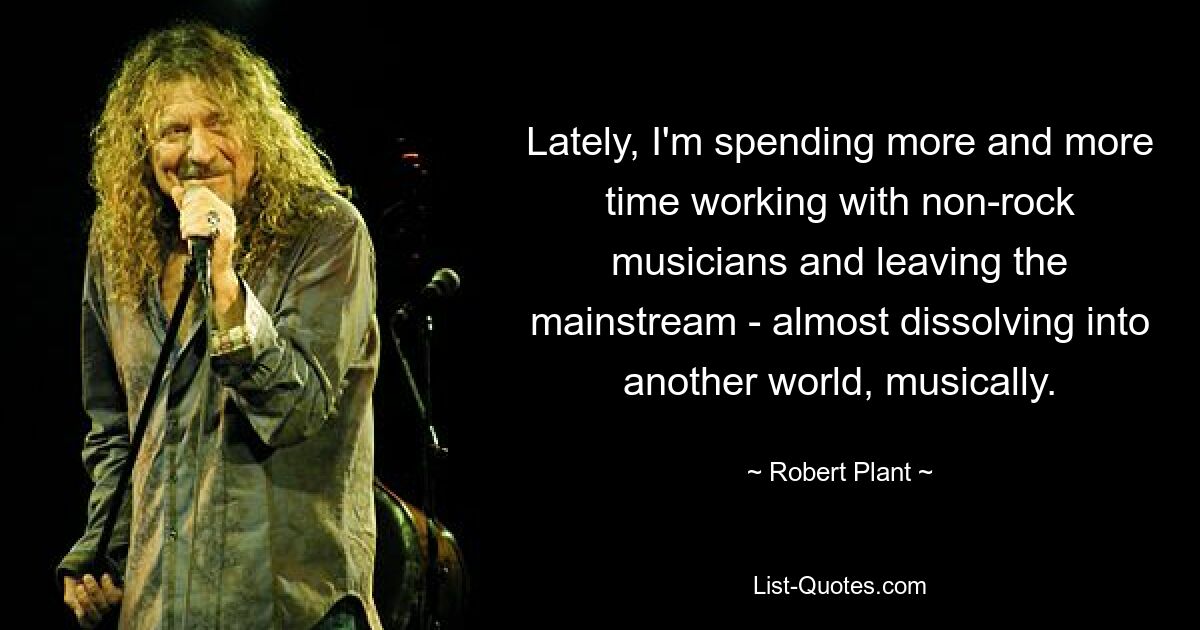 Lately, I'm spending more and more time working with non-rock musicians and leaving the mainstream - almost dissolving into another world, musically. — © Robert Plant