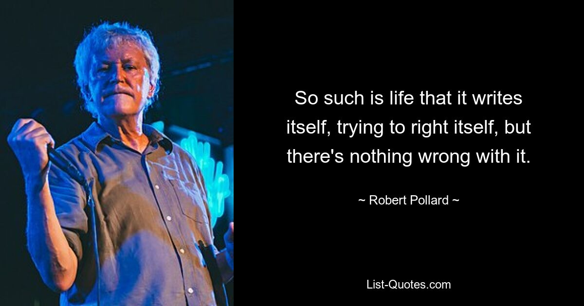 So such is life that it writes itself, trying to right itself, but there's nothing wrong with it. — © Robert Pollard