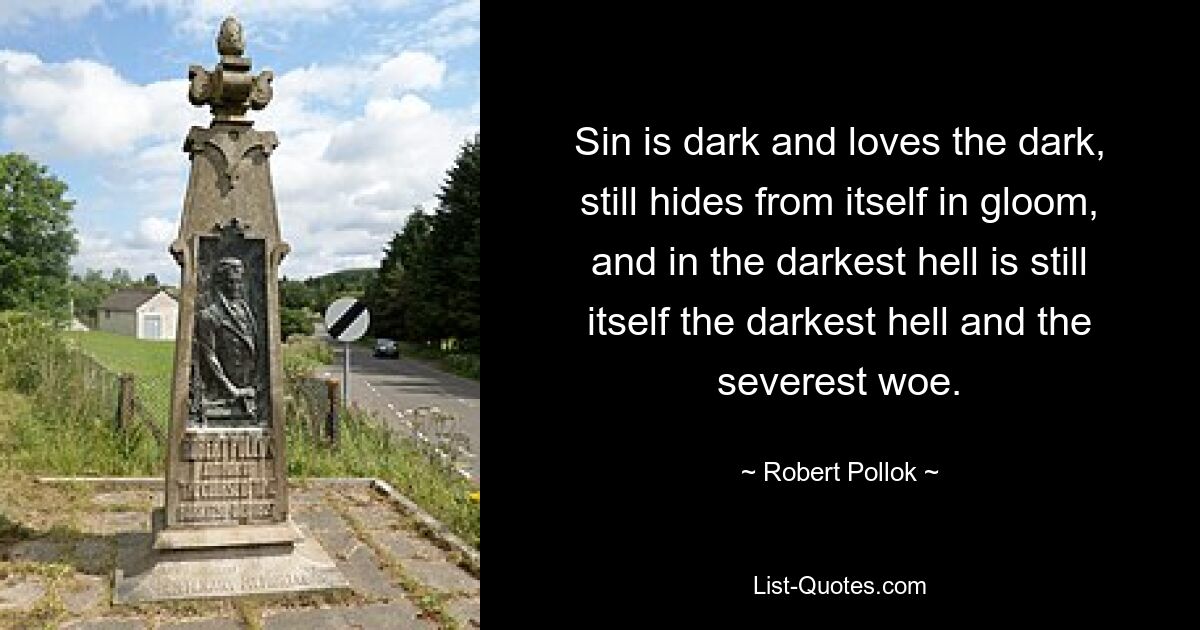 Sin is dark and loves the dark, still hides from itself in gloom, and in the darkest hell is still itself the darkest hell and the severest woe. — © Robert Pollok