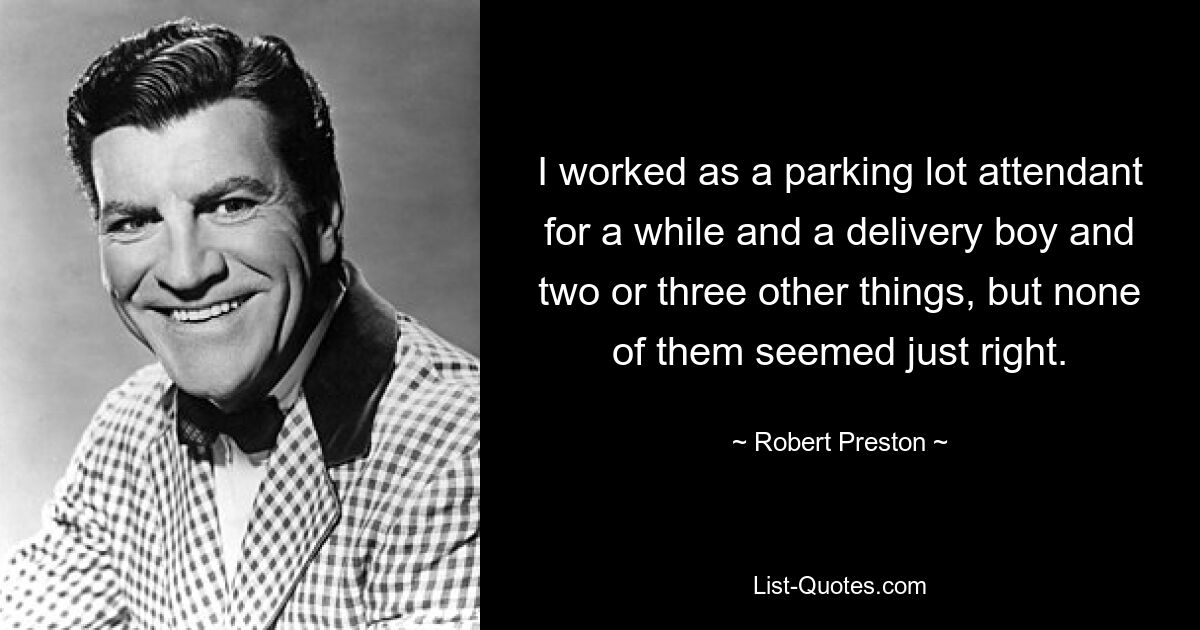 I worked as a parking lot attendant for a while and a delivery boy and two or three other things, but none of them seemed just right. — © Robert Preston