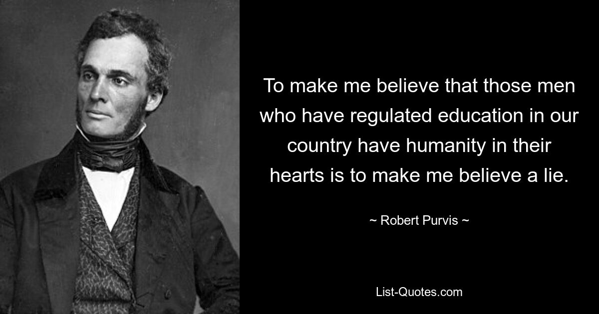 To make me believe that those men who have regulated education in our country have humanity in their hearts is to make me believe a lie. — © Robert Purvis