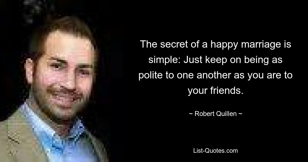 The secret of a happy marriage is simple: Just keep on being as polite to one another as you are to your friends. — © Robert Quillen