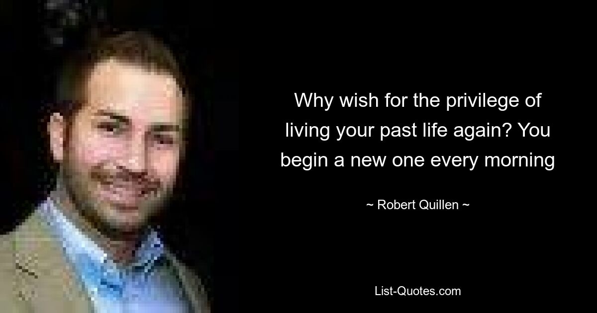 Why wish for the privilege of living your past life again? You begin a new one every morning — © Robert Quillen