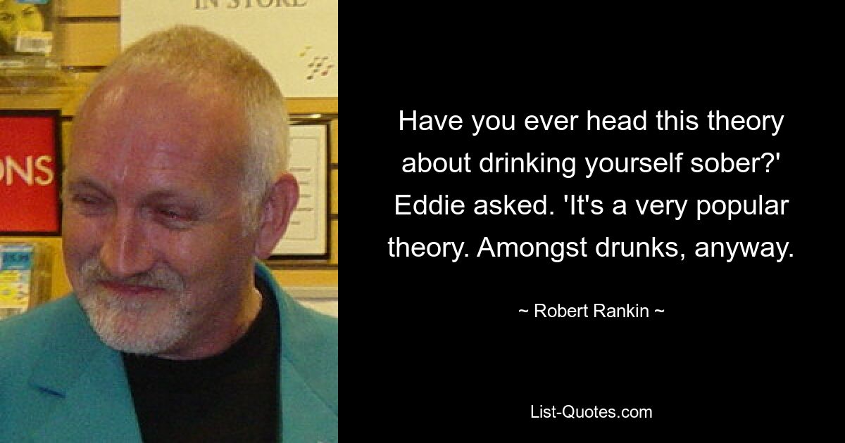 Have you ever head this theory about drinking yourself sober?' Eddie asked. 'It's a very popular theory. Amongst drunks, anyway. — © Robert Rankin