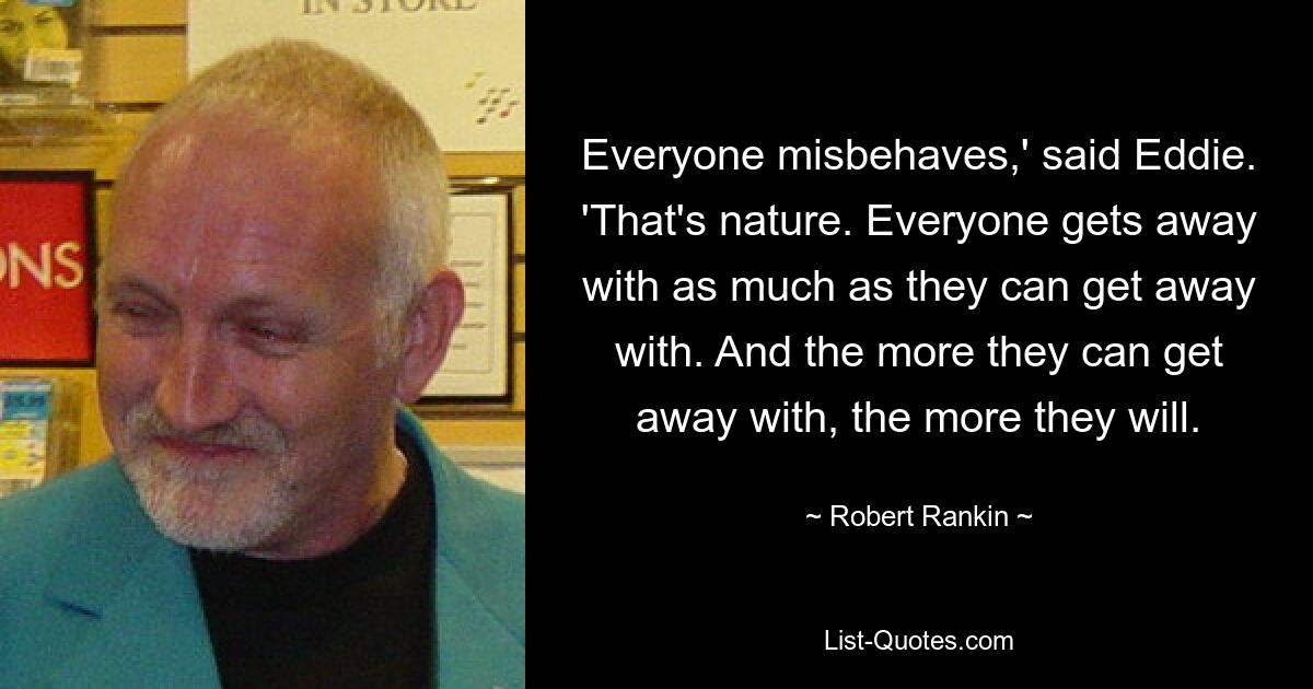 Everyone misbehaves,' said Eddie. 'That's nature. Everyone gets away with as much as they can get away with. And the more they can get away with, the more they will. — © Robert Rankin