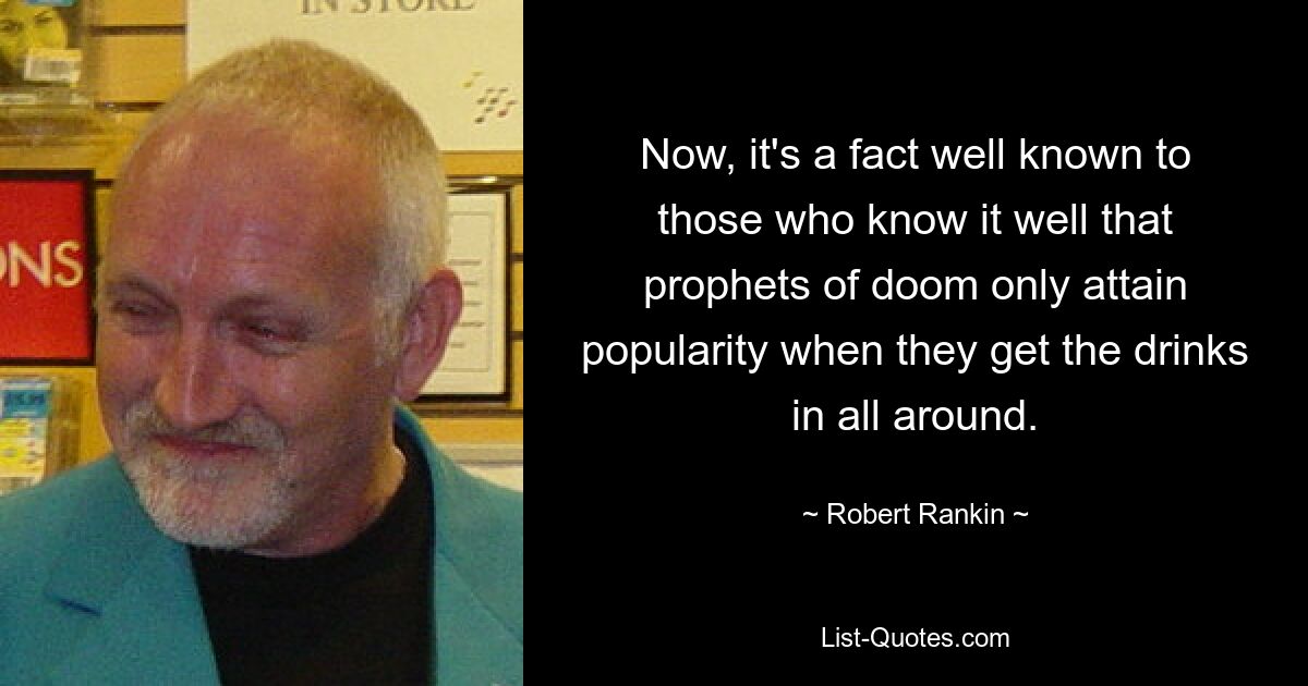 Now, it's a fact well known to those who know it well that prophets of doom only attain popularity when they get the drinks in all around. — © Robert Rankin