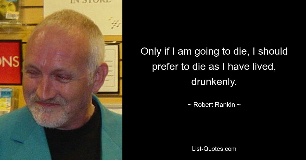 Only if I am going to die, I should prefer to die as I have lived, drunkenly. — © Robert Rankin