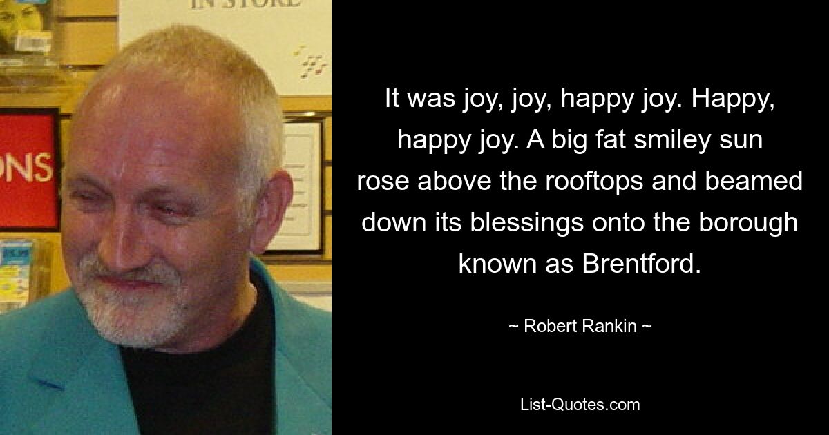 It was joy, joy, happy joy. Happy, happy joy. A big fat smiley sun rose above the rooftops and beamed down its blessings onto the borough known as Brentford. — © Robert Rankin