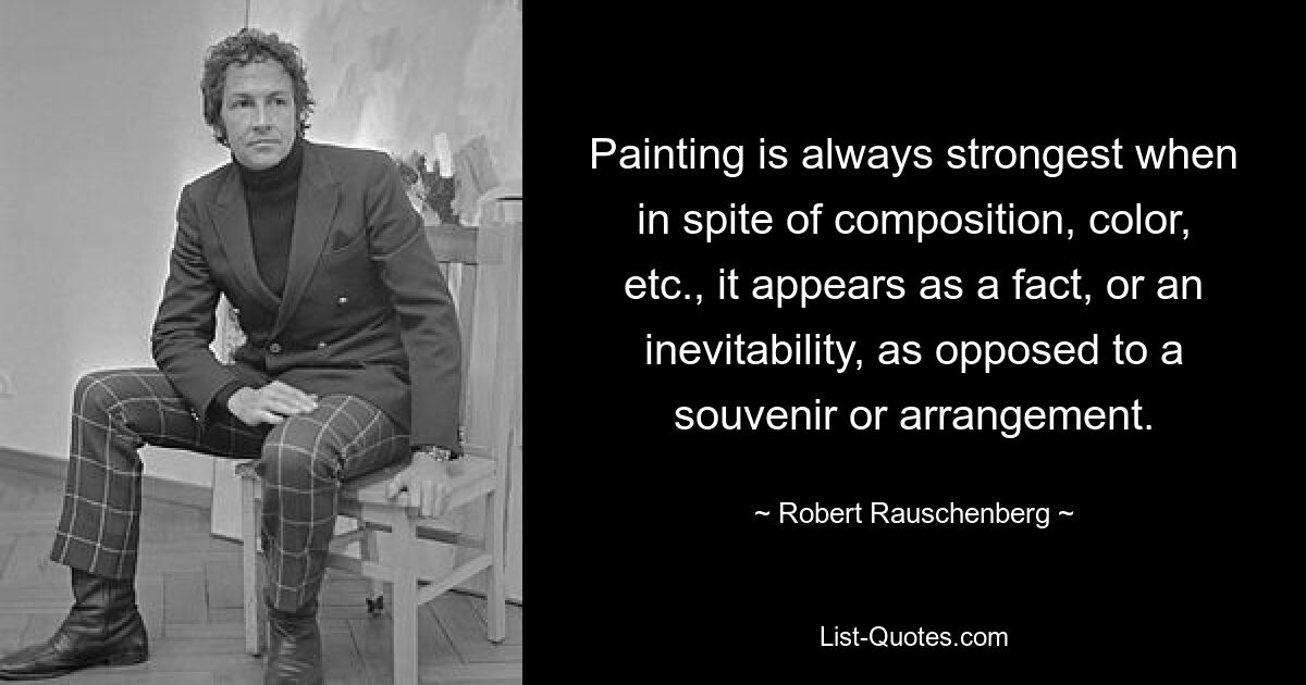 Painting is always strongest when in spite of composition, color, etc., it appears as a fact, or an inevitability, as opposed to a souvenir or arrangement. — © Robert Rauschenberg