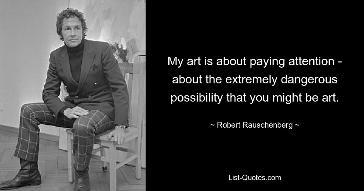 My art is about paying attention - about the extremely dangerous possibility that you might be art. — © Robert Rauschenberg