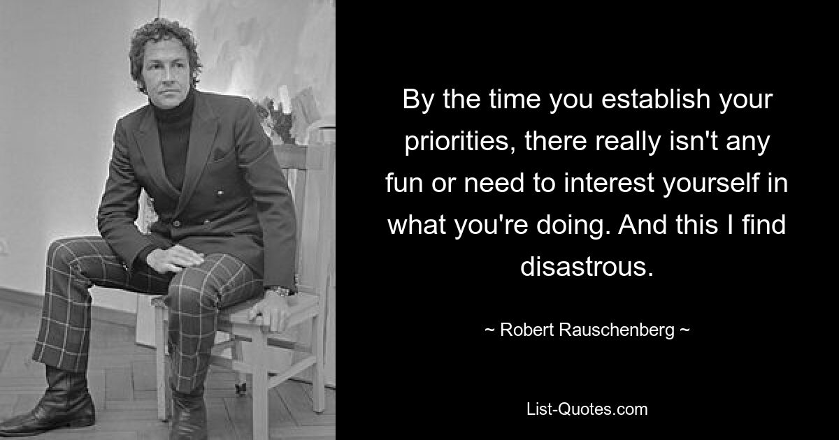 By the time you establish your priorities, there really isn't any fun or need to interest yourself in what you're doing. And this I find disastrous. — © Robert Rauschenberg