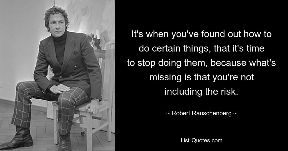 It's when you've found out how to do certain things, that it's time to stop doing them, because what's missing is that you're not including the risk. — © Robert Rauschenberg