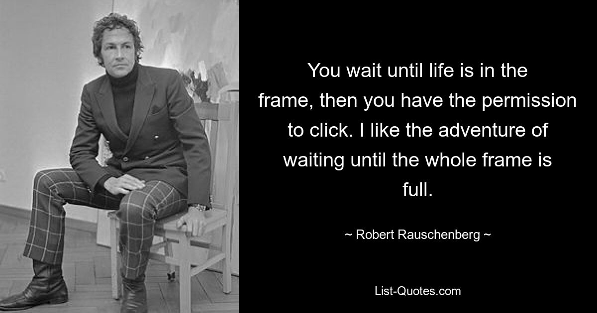 You wait until life is in the frame, then you have the permission to click. I like the adventure of waiting until the whole frame is full. — © Robert Rauschenberg