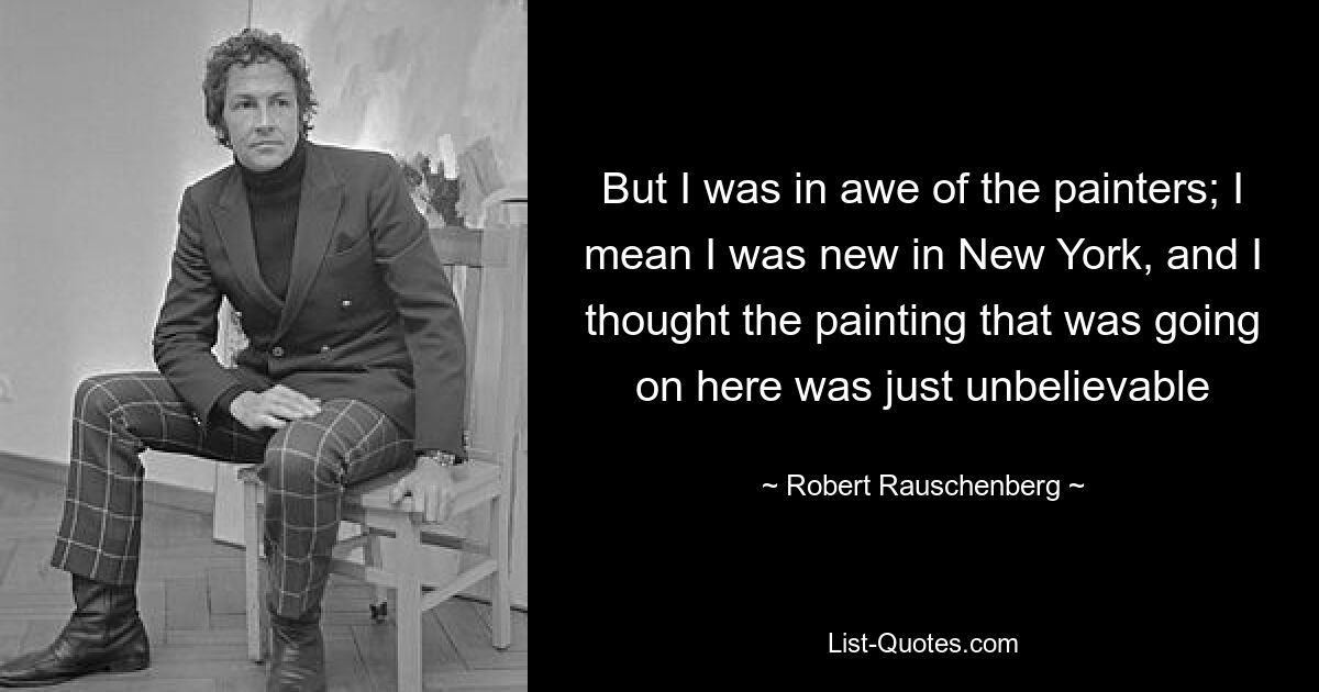 But I was in awe of the painters; I mean I was new in New York, and I thought the painting that was going on here was just unbelievable — © Robert Rauschenberg