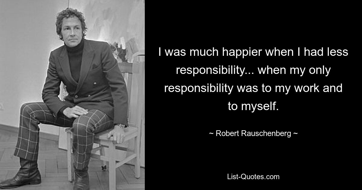 I was much happier when I had less responsibility... when my only responsibility was to my work and to myself. — © Robert Rauschenberg