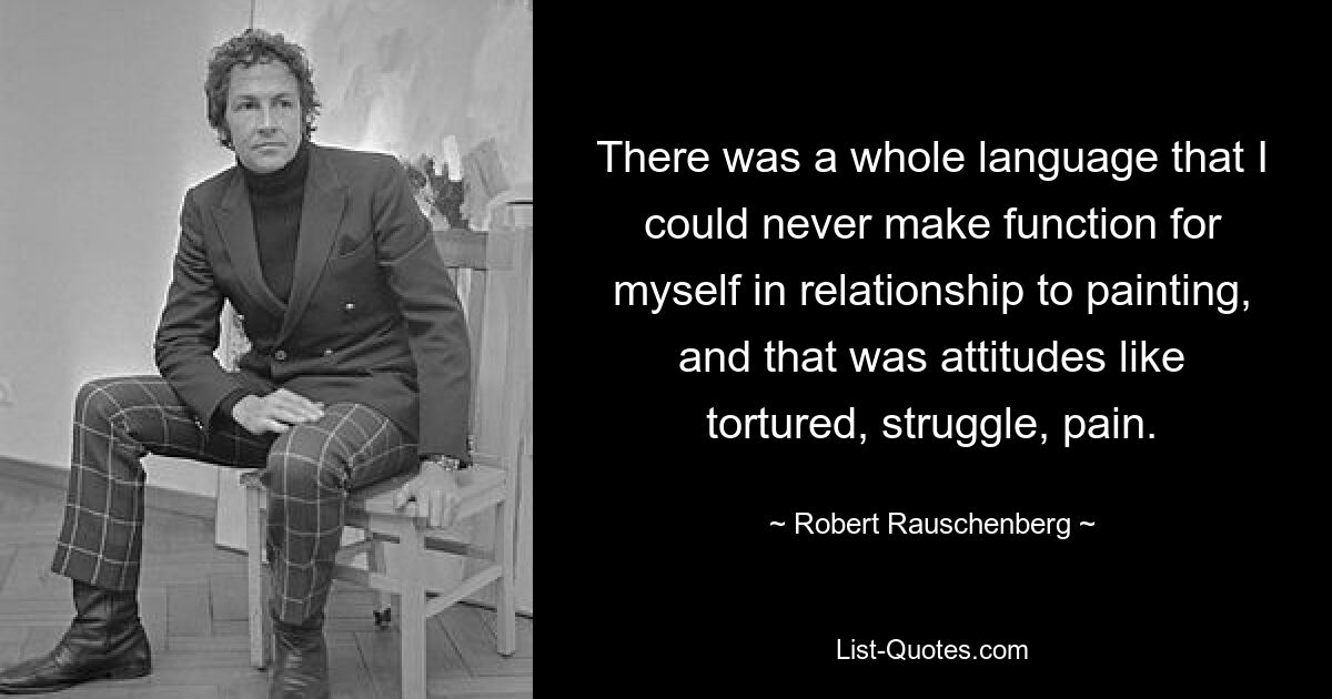 There was a whole language that I could never make function for myself in relationship to painting, and that was attitudes like tortured, struggle, pain. — © Robert Rauschenberg