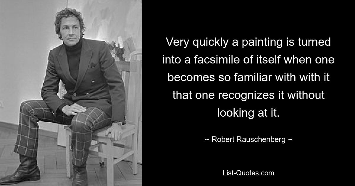 Very quickly a painting is turned into a facsimile of itself when one becomes so familiar with with it that one recognizes it without looking at it. — © Robert Rauschenberg