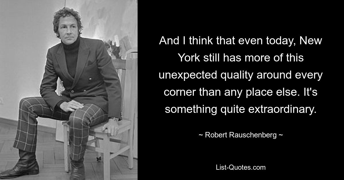 And I think that even today, New York still has more of this unexpected quality around every corner than any place else. It's something quite extraordinary. — © Robert Rauschenberg