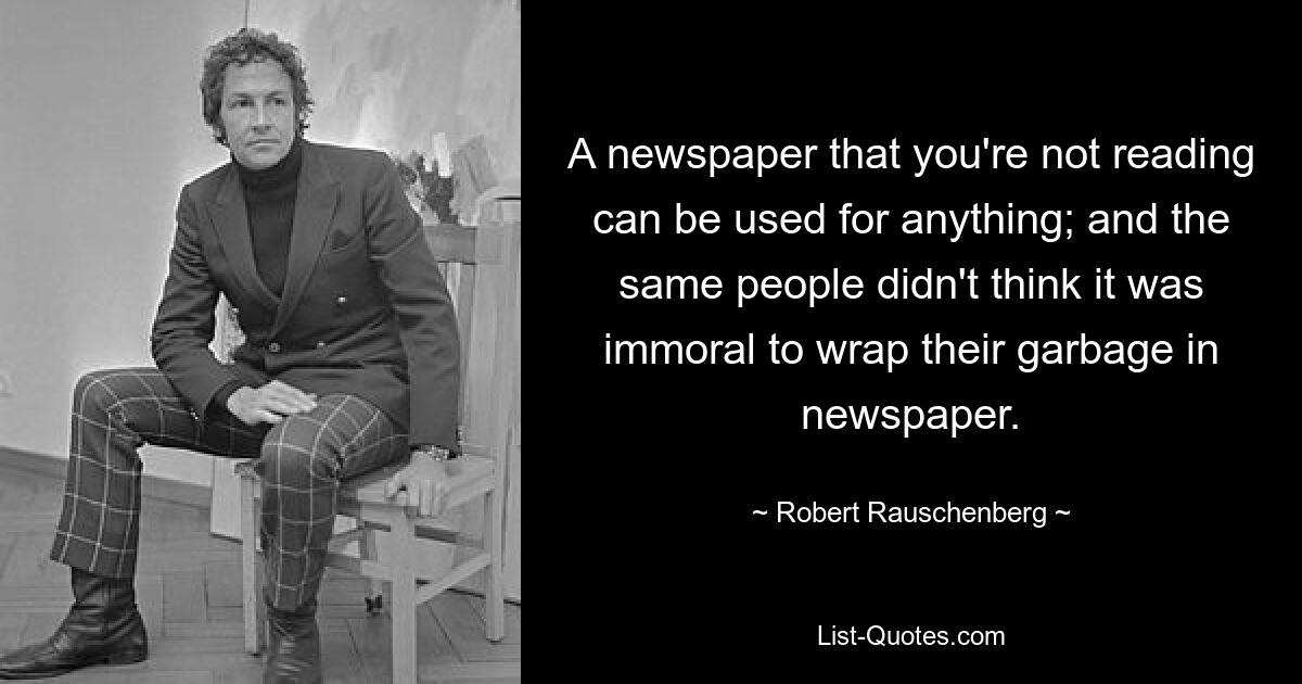 A newspaper that you're not reading can be used for anything; and the same people didn't think it was immoral to wrap their garbage in newspaper. — © Robert Rauschenberg