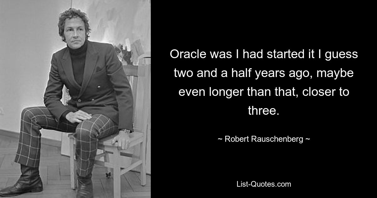 Oracle was I had started it I guess two and a half years ago, maybe even longer than that, closer to three. — © Robert Rauschenberg