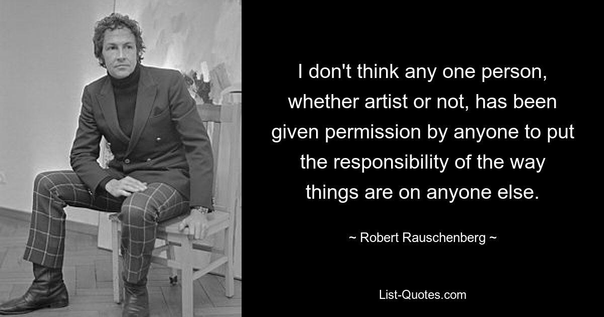 I don't think any one person, whether artist or not, has been given permission by anyone to put the responsibility of the way things are on anyone else. — © Robert Rauschenberg