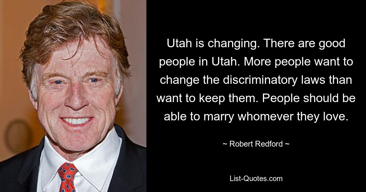 Utah is changing. There are good people in Utah. More people want to change the discriminatory laws than want to keep them. People should be able to marry whomever they love. — © Robert Redford