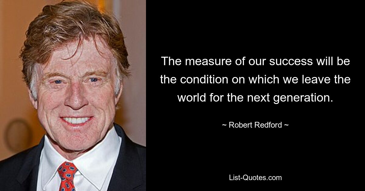 The measure of our success will be the condition on which we leave the world for the next generation. — © Robert Redford