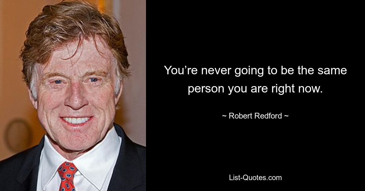 You’re never going to be the same person you are right now. — © Robert Redford