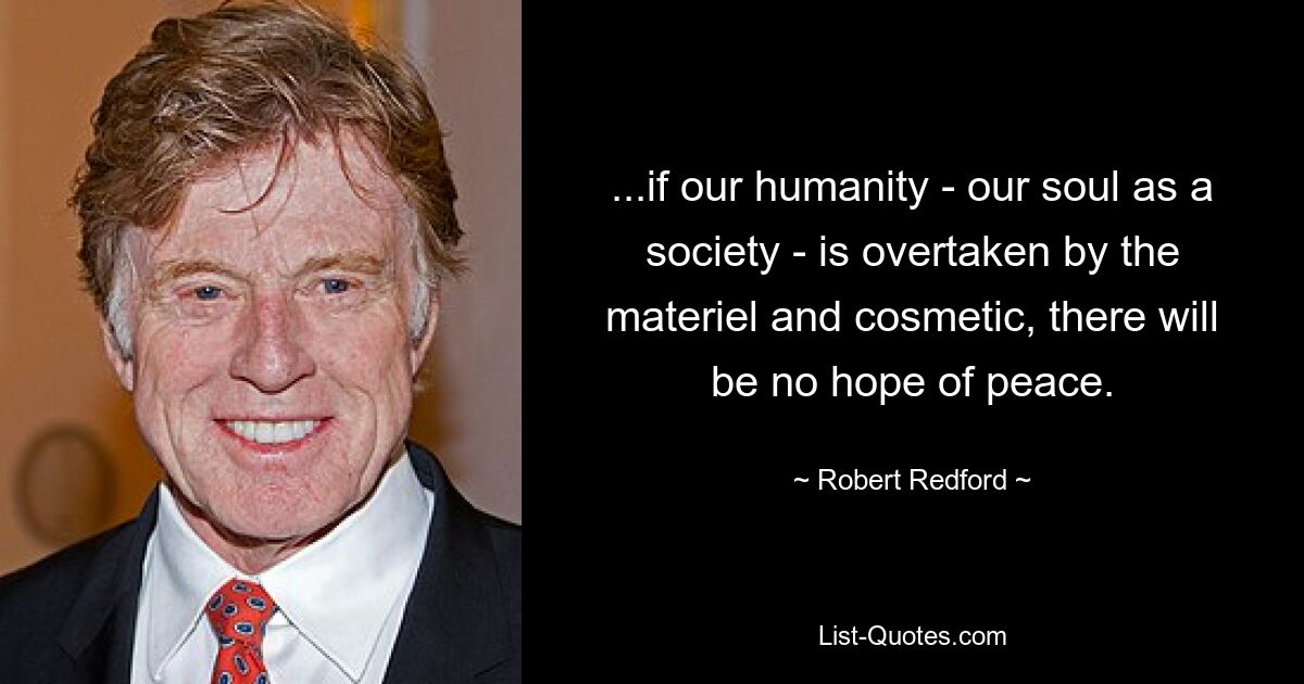 ...if our humanity - our soul as a society - is overtaken by the materiel and cosmetic, there will be no hope of peace. — © Robert Redford