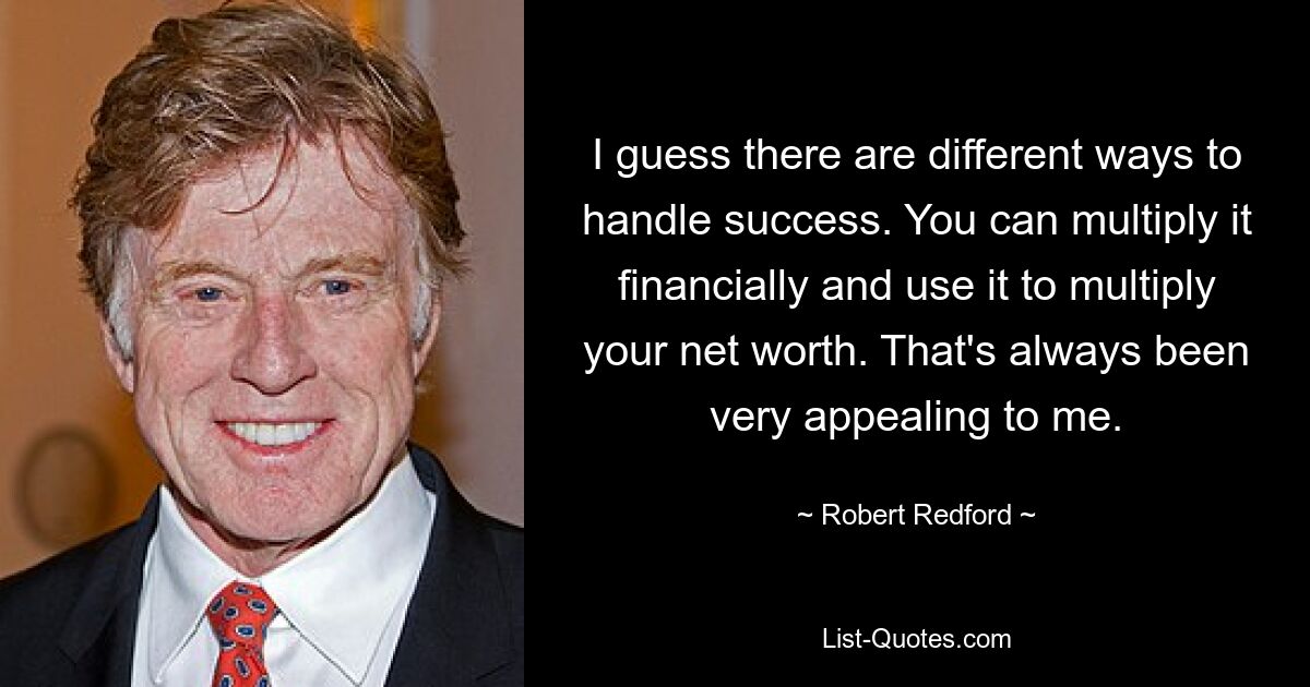 I guess there are different ways to handle success. You can multiply it financially and use it to multiply your net worth. That's always been very appealing to me. — © Robert Redford